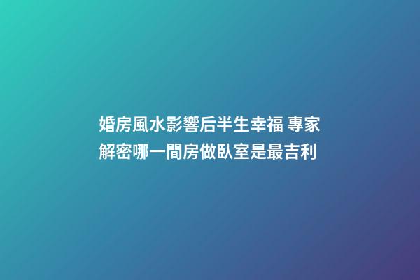 婚房風水影響后半生幸福 專家解密哪一間房做臥室是最吉利